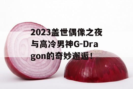 2023盖世偶像之夜与高冷男神G-Dragon的奇妙邂逅！