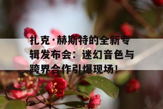 扎克·赫斯特的全新专辑发布会：迷幻音色与跨界合作引爆现场！