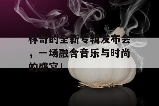 林奇的全新专辑发布会，一场融合音乐与时尚的盛宴！